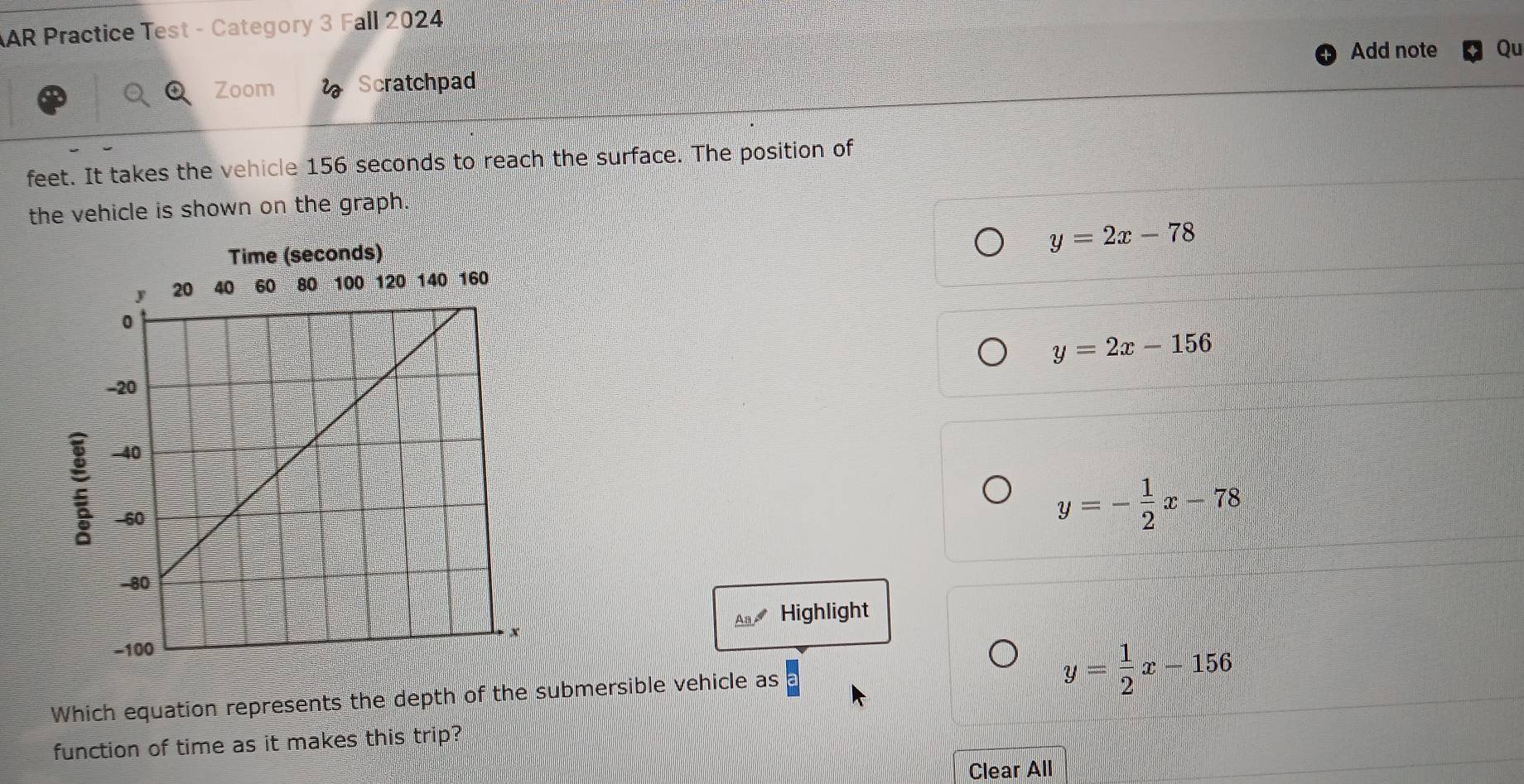 AR Practice Test - Category 3 Fall 2024
Add note Qu
Zoom Scratchpad
feet. It takes the vehicle 156 seconds to reach the surface. The position of
the vehicle is shown on the graph.
Time (seconds)
y=2x-78
y=2x-156
y=- 1/2 x-78
A Highlight
Which equation represents the depth of the submersible vehicle as
y= 1/2 x-156
function of time as it makes this trip?
Clear All