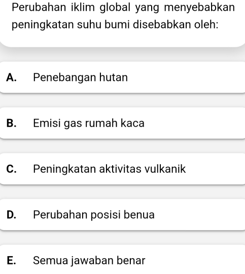 Perubahan iklim global yang menyebabkan
peningkatan suhu bumi disebabkan oleh:
A. Penebangan hutan
B. Emisi gas rumah kaca
C. Peningkatan aktivitas vulkanik
D. Perubahan posisi benua
E. Semua jawaban benar