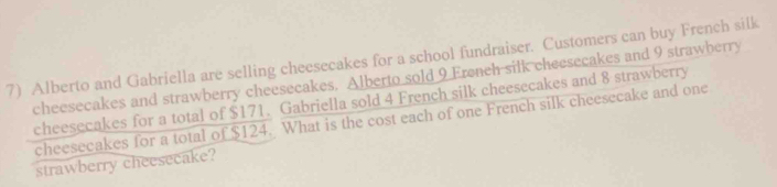 Alberto and Gabriella are selling cheesecakes for a school fundraiser. Customers can buy French silk 
cheesecakes and strawberry cheesecakes. Alberto sold 9 French silk cheesecakes and 9 strawberry 
cheesecakes for a total of $171. Gabriella sold 4 French silk cheesecakes and 8 strawberry 
cheesecakes for a total of $124. What is the cost each of one French silk cheesecake and one 
strawberry cheesecake?