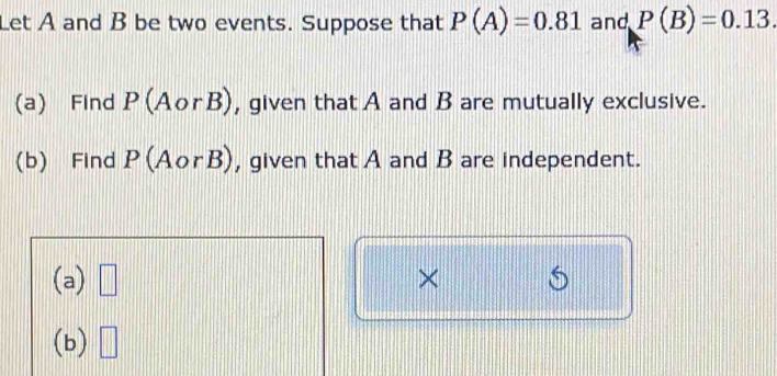 Let A and B be two events. Suppose that P(A)=0.81 and P(B)=0.13. 
(a) Find P(AorB) , given that A and B are mutually exclusive. 
(b) Find P(AorB) , given that A and B are independent. 
(a) □ × 6 
(b) □