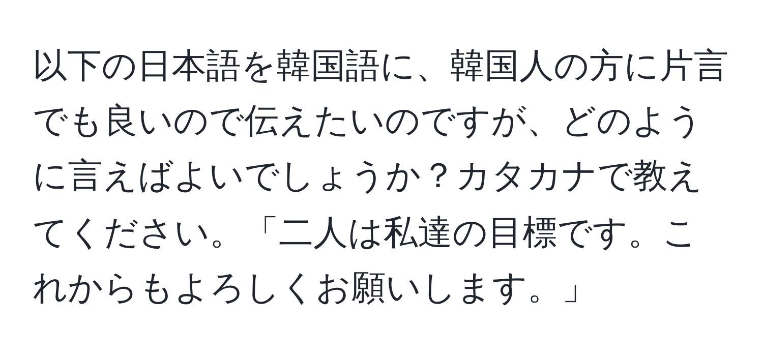 以下の日本語を韓国語に、韓国人の方に片言でも良いので伝えたいのですが、どのように言えばよいでしょうか？カタカナで教えてください。「二人は私達の目標です。これからもよろしくお願いします。」