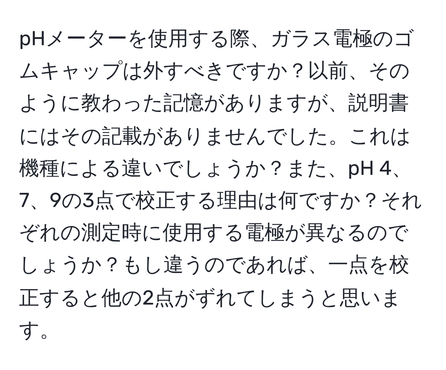 pHメーターを使用する際、ガラス電極のゴムキャップは外すべきですか？以前、そのように教わった記憶がありますが、説明書にはその記載がありませんでした。これは機種による違いでしょうか？また、pH 4、7、9の3点で校正する理由は何ですか？それぞれの測定時に使用する電極が異なるのでしょうか？もし違うのであれば、一点を校正すると他の2点がずれてしまうと思います。