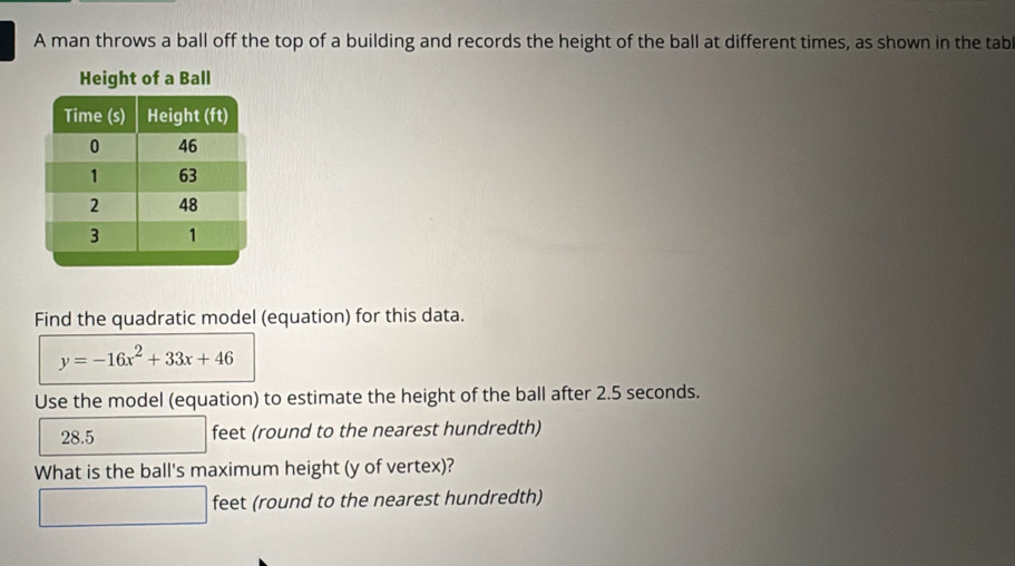 A man throws a ball off the top of a building and records the height of the ball at different times, as shown in the tabl
Height of a Ball
Find the quadratic model (equation) for this data.
y=-16x^2+33x+46
Use the model (equation) to estimate the height of the ball after 2.5 seconds.
28.5 feet (round to the nearest hundredth)
What is the ball's maximum height (y of vertex)?
□ feet (round to the nearest hundredth)