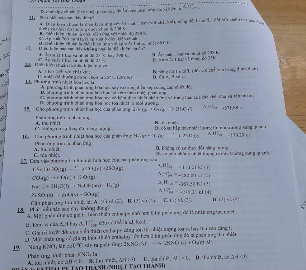 GV: Phạm Thị Hòa Thuận
D. enthalpy chuẩn (hay nhiệt phản ứng chuân) của phản ứng đó, kí hiệu là Δ, Η
11. Phát biểu nào sau đây đúng?
A. Điều kiên chuẩn là điều kiên ứng với áp suất 1 bar (với chất khí), nồng độ 1 mol/L (đối với chất tan trong dung
dịch) và nhiệt độ thường được chọn là 298 K.
B. Điều kiện chuẩn là điều kiện ứng với nhiệt độ 298 K.
JNG C. Áp suất 760 mmHg là áp suất ở điều kiện chuẩn.
D. Điều kiện chuẩn là điều kiện ứng với áp suất 1 atm, nhiệt độ 0°C
12. Điều kiện nảo sau đây không phải là điều kiện chuẩn?
Cây Á. Áp suất 1 bar và nhiệt độ 25°C hay 298 K. B. Áp suất 1 bar và nhiệt độ 298 K.
C. Áp suất 1 bar và nhiệt độ 25°C. D. Áp suất 1 bar và nhiệt độ 25K.
13. Điều kiện chuẩn là điều kiện ứng với
ai. Đ A. 1 bar (đối với chất khí); B. nồng độ 1 mol/L (đối với chất tan trong dung dịch)
C. nhiệt độ thường được chọn là 25°C (298 K) D. Cả A, B và C.
diệr  14. Phương trình nhiệt hóa học là
A. phương trình phản ứng hóa học xảy ra trong điều kiện cung cấp nhiệt độ;
nuộ B. phương trình phản ứng hóa học có kèm theo nhiệt phản ứng;
C. phương trình phản ứng hóa học có kêm theo nhiệt phản ứng và trạng thái của các chất đầu và sản phẩm;
D. phương trình phản ứng hóa học tỏa nhiệt ra môi trường.
y  15. Cho phương trình nhiệt hóa học của phản ứng: 2H_2(g)+O_2(g)to 2H_2O(l) △ _rH_(298)°=-571,68kJ
Phản ứng trên là phản ứng
A. thu nhiệt. B. tỏa nhiệt.
nà C. không có sự thay đổi năng lượng. D. có sự hấp thụ nhiệt lượng từ môi trường xung quanh.
16. Cho phương trình nhiệt hóa học của phản ứng: N_2(g)+O_2(g)to 2NO(g) H_(298)°=+179,20kJ.
Phản ứng trên là phản ứng
A. thu nhiệt. B. không có sự thay đổi năng lượng.
C. tỏa nhiệt. D. có giải phóng nhiệt lượng ra môi trường xung quanh.
17. Dựa vào phương trình nhiệt hoá học của các phản ứng sau:
CS_2(l)+3O_2(g)xrightarrow i°CO_2(g)+2SO_2(g)
△ _rH_(298)°=-1110,21kJ(l)
CO_2(g)to CO(g)+1/2O_2(g)
△ _rH_(298)°=+280,00kJ(2)
Na(s)+2H_2O(l)to NaOH(aq)+H_2(g)
△ _rH_(298)°=-367,50KJ(3)
ZnSO_4(s)to ZnO(s)+SO_3(g)
△ _rH_(298)°=+235,21kJ(4)
Cặp phản ứng thu nhiệt là: A. (1) và (2). B. (3)va(4). C. (1)va(3). D. (2)va(4).
18. Phát biểu nào sau đây không đúng?
A. Một phản ứng có giá trị biển thiên enthalpy nhỏ hơn 0 thì phản ứng đó là phản ứng tỏa nhiệt
B. Đơn vị của △ _rH hay △ _rH_(298)^o đều có thể là kJ, kcal,...
C. Gía trị tuyệt đổi của biến thiên enthalpy càng lớn thì nhiệt lượng tỏa ra hay thu vào càng ít
D. Một phản ứng có giá trị biến thiên enthalpy lớn hơn 0 thì phản ứng đó là phản ứng thu nhiệt
19. Nung KNO_3 lên 550°C xy ra phản ứng: 2KNO_3(s)to 2KNO_2(s)+O_2(g)Delta H
Phản ứng nhiệt phân KNO_3 là
A. tỏa nhiệt, có △ H<0. B. thu nhiệt, △ H>0. C. tỏa nhiệt, △ H>0. D. thu nhiệt, có △ H<0.
enthalpy tao thành (nhiệt tạo thành)