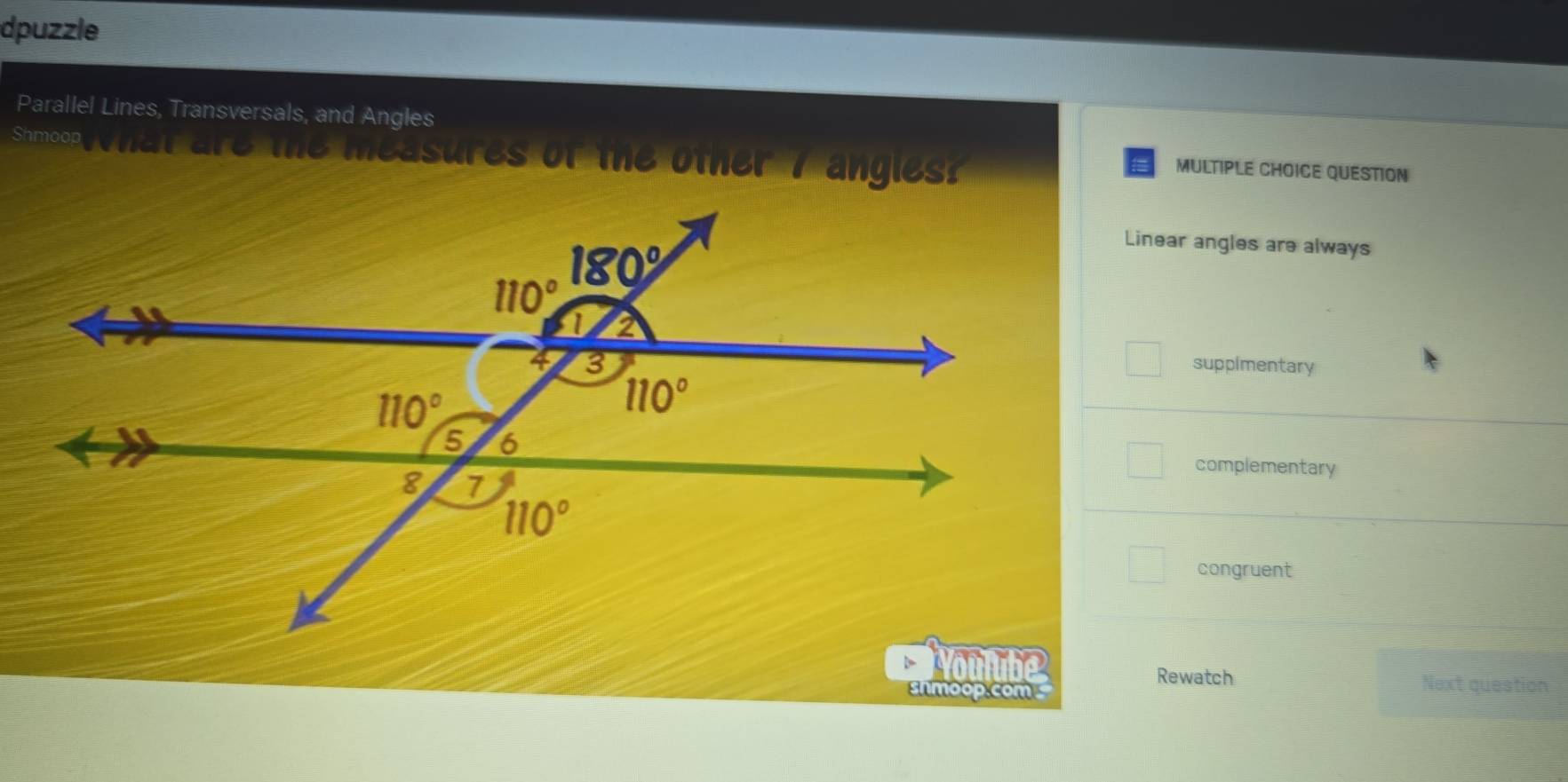 dpuzzle
Parallel Lines, Transversals, and Angles
Shmoop What are the measures of the other 7 angles?
MULTIPLE CHOICE QUESTION
Linear angles are always
suppimentary
complementary
congruent
Youlube
Rewatch
shmoop.com Next question