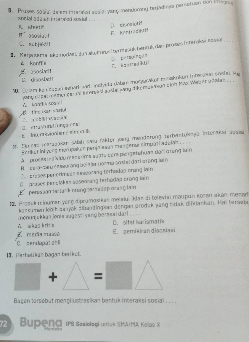 Proses sosial dalam interaksi sosial yang mendorong terjadinya persatuan dan integras
sosial adalah interaksi sosial . . . .
A. afektif
D. disosiatif
B. asosiatif
E. kontradiktif
C. subjektif
9. Kerja sama, akomodasi, dan akulturasi termasuk bentuk dari proses interaksi sosial . . .
D. persaingan
A. konflik
E. kontradiktif
B. asosiatif
C. disosiatif
10. Dalam kehidupan sehari-hari, individu dalam masyarakat melakukan interaksi sosial. Ha
yang dapat memengaruhi interaksi sosial yang dikemukakan oleh Max Weber adalah . . . .
A. konflik sosial
B. tindakan sosial
C. mobilitas sosial
D. struktural fungsional
E. interaksionisme simbolik
11. Simpati merupakan salah satu faktor yang mendorong terbentuknya interaksi sosial
Berikut ini yang merupakan penjelasan mengenai simpati adalah . . . .
A. proses individu menerima suatu cara pengetahuan dari orang lain
B. cara-cara seseorang belajar norma sosial dari orang lain
C. proses penerimaan seseorang terhadap orang lain
D. proses penolakan seseorang terhadap orang lain
E. perasaan tertarik orang terhadap orang lain
12. Produk minuman yang dipromosikan melalui iklan di televisi maupun koran akan menari
konsumen lebih banyak dibandingkan dengan produk yang tidak diiklankan. Hal tersebu
menunjukkan jenis sugesti yang berasal dari . . . .
A. sikap kritis D. sifat karismatik
B. media massa E. pemikiran disosiasi
C. pendapat ahli
13. Perhatikan bagan berikut.
+
=
Bagan tersebut mengilustrasikan bentuk interaksi sosial . . . .