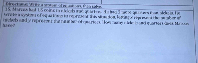 Directions: Write a system of equations, then solve. 
15. Marcos had 15 coins in nickels and quarters. He had 3 more quarters than nickels. He 
wrote a system of equations to represent this situation, letting x represent the number of 
nickels and y represent the number of quarters. How many nickels and quarters does Marcos 
have?