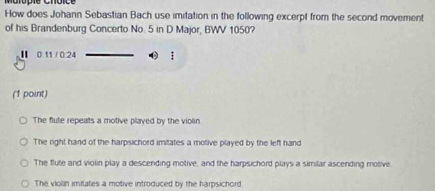 Malopie Choice
How does Johann Sebastian Bach use imitation in the following excerpt from the second movement
of his Brandenburg Concerto No. 5 in D Major, BWV 1050?
Ⅱ 011 /0.24 ①;
(1 point)
The flute repeats a motive played by the violin.
The right hand of the harpsichord imitates a motive played by the left hand
The flute and violin play a descending motive, and the harpsichord plays a similar ascending molive
The violin imitates a motive introduced by the harpsichord.