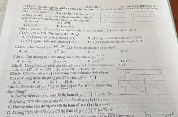 Trường THCS-Tht hoa sen
inh chỉ chon Hợc nghiệm nhiều phương án lựa chọi Ti sinh trà lời từ cầu 1 đến cầu 12, Mội câu hội ma
Câu 1. Cho hàm số sinh chỉ chọn một phương án.
y=f(x)
có bảng xét dấu f'(x) như hình về dưới đây, Hàm xác định với mọi x!= 8 v
1-5
nghịch biên trên khoảng nào trong các khoảng sau?
A. (6;+∈fty ). B, (-∈fty ;9).
a (-∈fty ;4). D, (-∈fty ;+∈fty ).
Câu 2. Cho hàm số y=f(x) có đạo hàm trên R và thòa mãn f^-(x)<0,forall x∈ (-5;-2) và
f'(x)>0,forall x∈ (1;5). Tìm khẳng định đúng?
A. f(x) đồng biến trên khoảng (-5;1). B. f(x)
C. f(x) nghịch biến trên khoảng (1;5). D. f(x) nghịch biến trên khoảng nghịch biến trên khoảng (-5;8).
(-5;-2).
Câu 3. Cho hàm số y= (-2x^2-32)/B^x-16 . Giá trị cực tiểu của hàm số đã cho là
A. -4 . C. 4 . D. 16 .
Câu 4. Tìm đường tiệm cận đứng của đồ thị hàm số y= (1-6x)/x-4 . D. x=4.
A. y=-6. B. x=-4. C. y=4.
Câu 5. Tìm giá trị nhỏ nhất của hàm số y=x^3+3x^2-9x+2 trên đoạn [-6;5].
A. m=157 B. m=272 C. m=-131. D. m=-52.
Câu 6. Cho hàm số y=f(x) có bảng biến thiên như hình vẽ sau.
Tìm số đường tiệm cận đứng của do thị hàm số y=f(x).
A. 2. B. 3 C. 1 . D. 0 .
Câu 7. Cho hàm số y=f(x) có limlimits _xto +∈fty [f(x)+7x-6]=0; Tìm khảng
định đúng? 
A. Đường tiệm cận xiên của đồ thị hàm số y=f(x) là y=6-7x.
B. Đường tiệm cận ngang của đồ thị hàm số y=f(x) là y=6.
C. Đường tiệm cận đứng của đồ thị hàm số y=f(x) là x=-7.
D. Đường tiệm cận xiên của đô thị hàm số y=f(x) là y=7x+6.
Hải vacta (overline AO-overline DO) bằng vecto