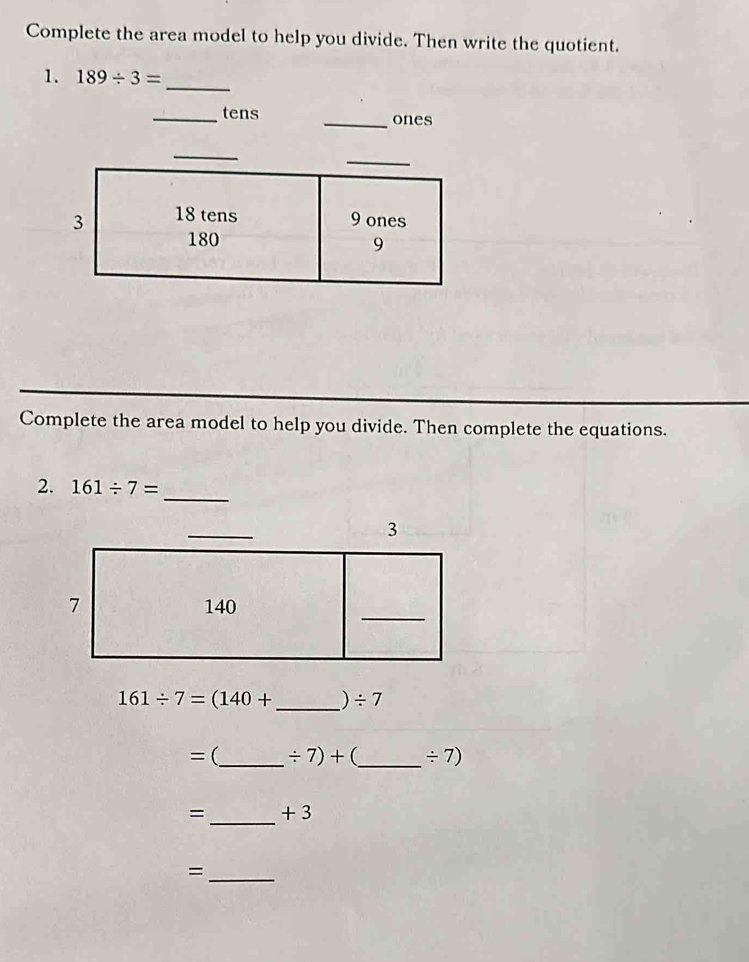 Complete the area model to help you divide. Then write the quotient. 
1. 189/ 3= _ 
_tens _ones 
Complete the area model to help you divide. Then complete the equations. 
2. 161/ 7=
_
161/ 7=(140+ _  ) / 7
= (_  / 7)+ (_  / 7)
=_  + 3
_=