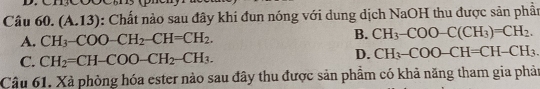 Câué 0.(A.13) : Chất nào sau đây khi đun nóng với dung dịch NaOH thu được sản phầt
A. CH_3-COO-CH_2-CH=CH_2. B. CH_3-COO-C(CH_3)=CH_2.
C. CH_2=CH-COO-CH_2-CH_3.
D. CH_3-COO-CH=CH-CH_3. 
Câu 61. Xã phòng hóa ester nào sau đây thu được sản phẩm có khả năng tham gia phản