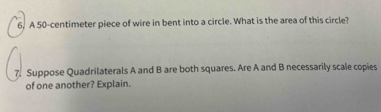 A 50-centimeter piece of wire in bent into a circle. What is the area of this circle? 
7. Suppose Quadrilaterals A and B are both squares. Are A and B necessarily scale copies 
of one another? Explain.