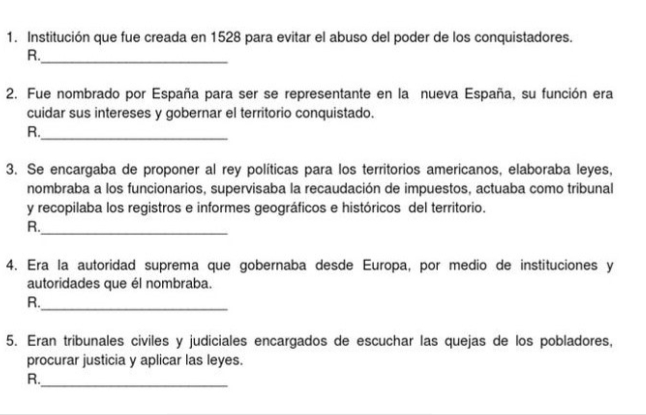 Institución que fue creada en 1528 para evitar el abuso del poder de los conquistadores. 
R._ 
2. Fue nombrado por España para ser se representante en la nueva España, su función era 
cuidar sus intereses y gobernar el territorio conquistado. 
R._ 
3. Se encargaba de proponer al rey políticas para los territorios americanos, elaboraba leyes, 
nombraba a los funcionarios, supervisaba la recaudación de impuestos, actuaba como tribunal 
y recopilaba los registros e informes geográficos e históricos del territorio. 
R._ 
4. Era la autoridad suprema que gobernaba desde Europa, por medio de instituciones y 
autoridades que él nombraba. 
R._ 
5. Eran tribunales civiles y judiciales encargados de escuchar las quejas de los pobladores, 
procurar justicia y aplicar las leyes. 
R._