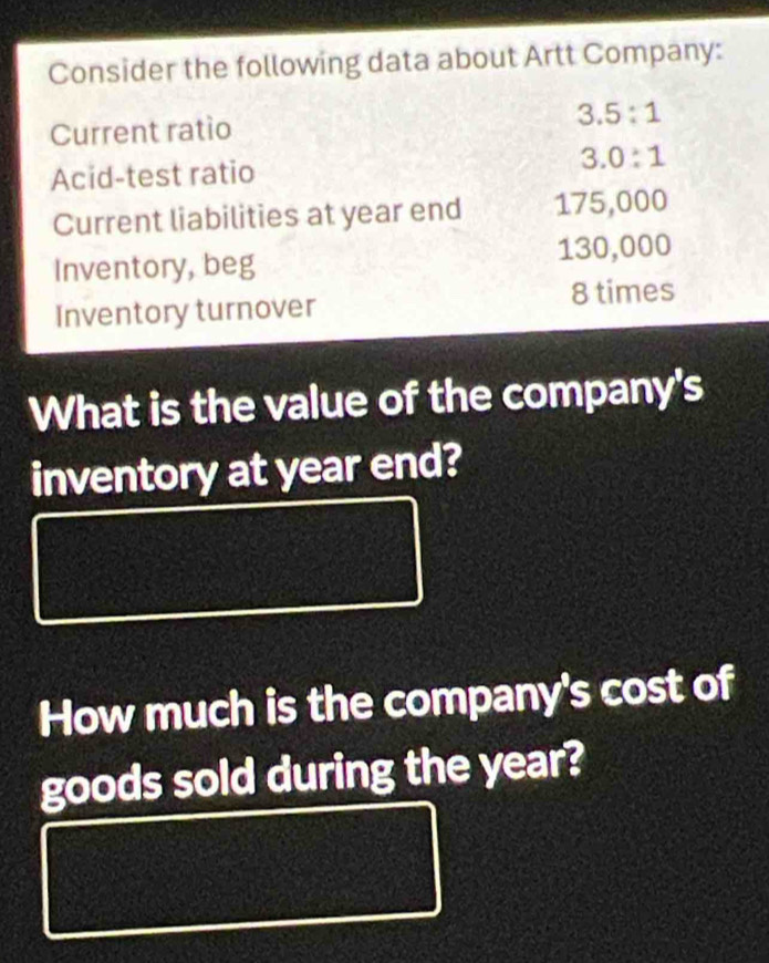 Consider the following data about Artt Company: 
Current ratío 3.5:1
Acid-test ratio 3.0:1
Current liabilities at year end 175,000
Inventory, beg 130,000
Inventory turnover 8 times 
What is the value of the company's 
inventory at year end? 
How much is the company's cost of 
goods sold during the year?