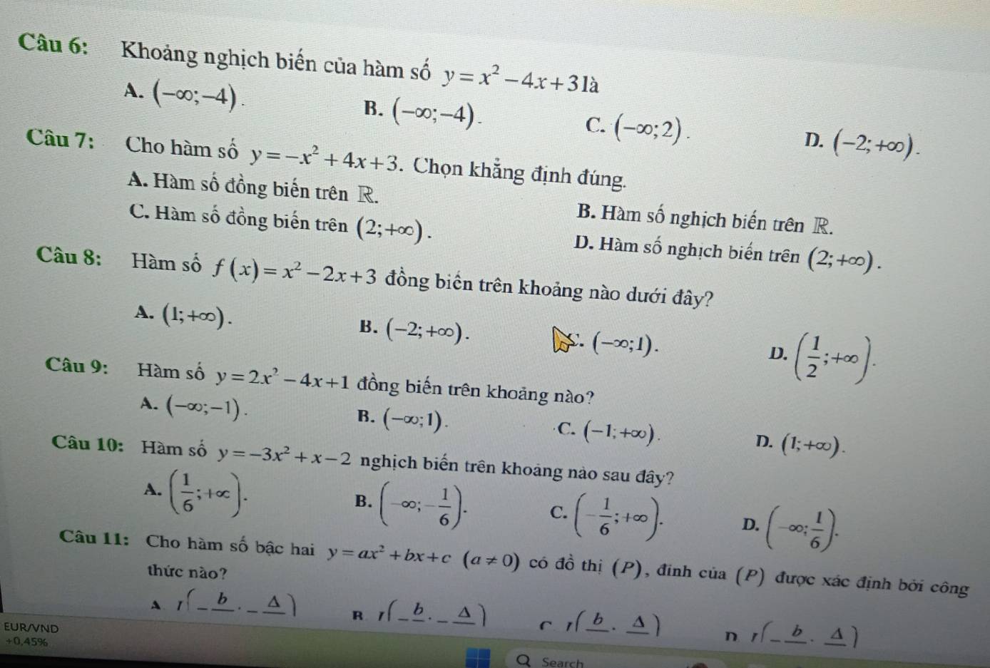 Khoảng nghịch biến của hàm số y=x^2-4x+31a
A. (-∈fty ;-4).
B. (-∈fty ;-4).
C. (-∈fty ;2).
D. (-2;+∈fty ).
Câu 7: Cho hàm số y=-x^2+4x+3. Chọn khẳng định đúng.
A. Hàm số đồng biến trên R. B. Hàm số nghịch biến trên R.
C. Hàm số đồng biến trên (2;+∈fty ). D. Hàm số nghịch biến trên (2;+∈fty ).
Câu 8: Hàm số f(x)=x^2-2x+3 đồng biển trên khoảng nào dưới đây?
A. (1;+∈fty ).
B. (-2;+∈fty ).
C. (-∈fty ;1). ( 1/2 ;+∈fty ).
D.
Câu 9: Hàm số y=2x^2-4x+1 đồng biến trên khoảng nào?
A. (-∈fty ;-1).
B. (-∈fty ;1).
C. (-1;+∈fty ).
D. (1;+∈fty ).
Câu 10: Hàm số y=-3x^2+x-2 nghịch biến trên khoảng nào sau đây?
A. ( 1/6 ;+∈fty ).
B. (-∈fty ;- 1/6 ). C. (- 1/6 ;+∈fty ). D. (-∈fty ; 1/6 ).
Câu 11: Cho hàm số bậc hai y=ax^2+bx+c(a!= 0) có đồ thị (P), đinh của (P) được xác định bởi công
thức nào?
A r(-frac b· frac ) R r(_ b,_ △ ) I(_ b,_ △ ) n r(-frac b· frac △ )
eur/vnd
+0,45% Q Search