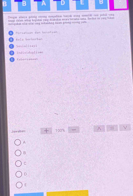 A D E B
Dengan adanya gotong royong menjadikan banyak orang memiliki rasa peduli yang
tinggi dalam setiap kegiatan yang dilakukan secara bersama-sama. Berikut ini yang bukan
merupakan nilai-nilai yang terkandung dalam gotong royong yaitu .
A Persatuan dan kesatuan
Bộ Rela berkorban
C Sosialisasi
D Individualisme
E Kebersamaan
Jawaban: + 100% A=.
A
B
C
D
E