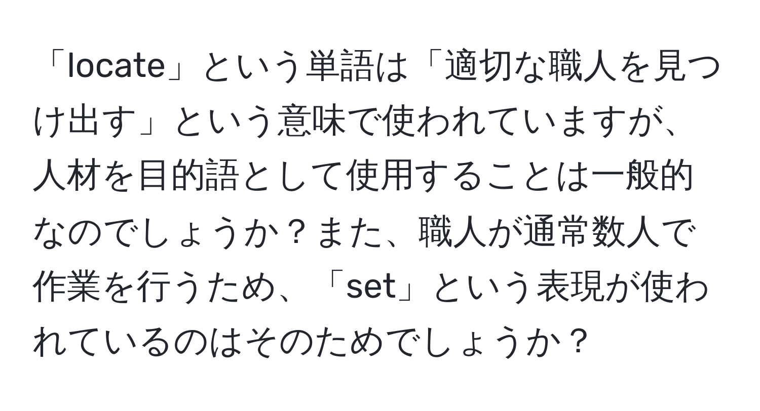 「locate」という単語は「適切な職人を見つけ出す」という意味で使われていますが、人材を目的語として使用することは一般的なのでしょうか？また、職人が通常数人で作業を行うため、「set」という表現が使われているのはそのためでしょうか？