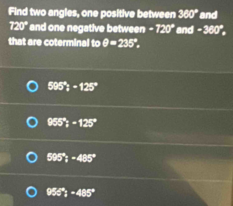 Find two angles, one positive between 360° and
720° and one negative between -720° and -360°, 
that are coterminal to θ =235°,
595°; -125°
955°; -125°
595°; -485°
95z°; -485°