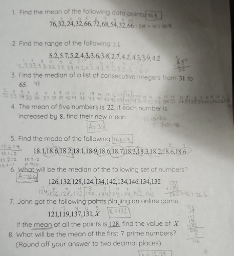 Find the mean of the following data points: 5
76, 32, 24, 32, 66, 72, 68, 54, 32, 6 M=5=519/ 10=51.9
2. Find the range of the following:3. 
5. 2, 5.7, 5.2, 4.3, 3.6, 3.8, 2.7, 4.2, 4.3, 3.9, 4
3. Find the median of a list of consecutive integers from 31 to
65
4. The mean of five numbers is 22, if each number is 
increased by 8, find their new mean. 
5. Find the mode of the following: 
1 8 . 18.1, 18.6, 18.2, 18.1, 18.9, 18.6, 18.7, 18.3, 18.3, 18.2 18
, 6, 18.6
6. What will be the median of the following set of numbers?
126, 132, 128, 124, 134, 142, 134, 146, 134, 132
7. John got the following points playing an online game:
121, 119, 137, 131, X
If the mean of all the points is 128, find the value of X. 
8. What will be the mean of the first 7 prime numbers? 
(Round off your answer to two decimal places)
