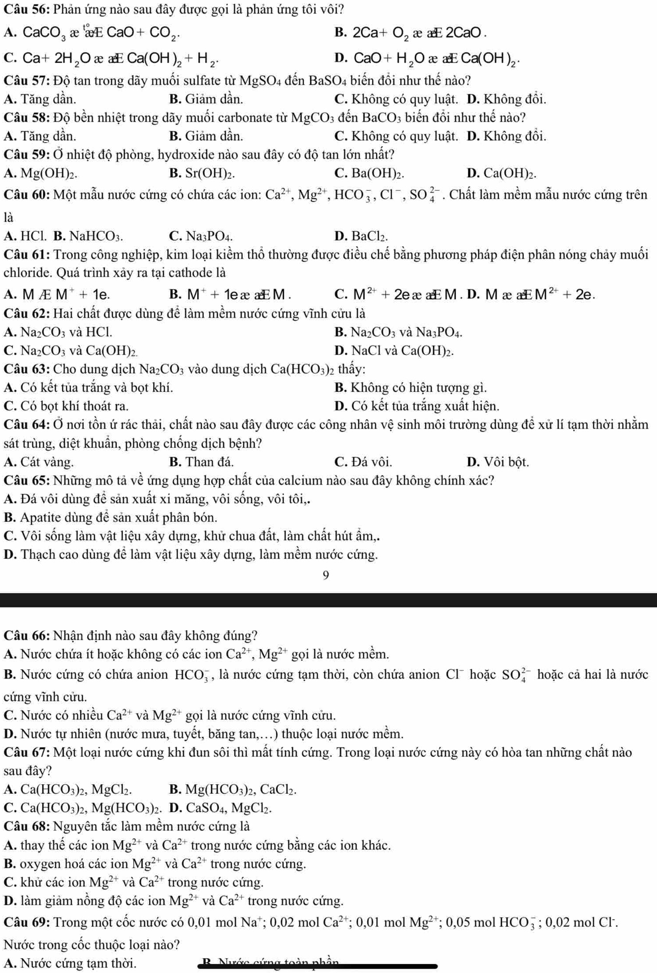 Phản ứng nào sau đây được gọi là phản ứng tôi vôi?
A. CaCO_3 x æE CaO+CO_2. B. 2Ca+O_2 æa 2CaO
C. Ca+2H_2O æ xCa(OH)_2+H_2. D. CaO+H_2O æ aE Ca(OH)_2.
Câu 57: Độ tan trong dãy muối sulfate từ MgSO_4 đến BaSO_4 biến đổi như thế nào?
A. Tăng dần. B. Giảm dần. C. Không có quy luật. D. Không đồi.
Câu 58: Độ bền nhiệt trong dãy muối carbonate từ MgCO_3 đến BaCO_3 biến đồi như thế nào?
A. Tăng dần. B. Giảm dần. C. Không có quy luật. D. Không đổi.
Câu 59:0 Ở nhiệt độ phòng, hydroxide nào sau đây có độ tan lớn nhất?
A. Mg(OH)_2. B. Sr(OH)_2. C. Ba(OH)_2 D. Ca(OH)_2.
Câu 60: Một mẫu nước cứng có chứa các ion: Ca^(2+),Mg^(2+),HCO_3^(-,Cl^-),SO_4^((2-). Chất làm mềm mẫu nước cứng trên
là
A. HCl. B. NaHCO₃. C. Na_3)PO_4. D. BaCl_2.
Câu 61: Trong công nghiệp, kim loại kiểm thổ thường được điều chế bằng phương pháp điện phân nóng chảy muối
chloride. Quá trình xảy ra tại cathode là
A. M Æ M^++1e. B. M^++1exaeEM. C. M^(2+)+2e æaEM.D. M æ a M^(2+)+2e.
Câu 62: Hai chất được dùng để làm mềm nước cứng vĩnh cửu là
A. Na _2CO_3 và HC B. Na_2CO_3 và Na_3PO_4.
C. Na _2CO_3 và Ca(OH)_2.
D. NaCl và Ca(OH)_2.
Câu 63: Cho dung dịch Na_2CO_3 vào dung dịch Ca(HCO_3) 2 thấy:
A. Có kết tủa trắng và bọt khí. B. Không có hiện tượng gì.
C. Có bot khí thoát ra. D. Có kết tủa trắng xuất hiện.
Câu 64: Ở nơi tồn ứ rác thải, chất nào sau đây được các công nhân vệ sinh môi trường dùng để xử lí tạm thời nhằm
sát trùng, diệt khuẩn, phòng chống dịch bệnh?
A. Cát vàng. B. Than đá. C. Đá vôi. D. Vôi bột.
Câu 65: Những mô tả về ứng dụng hợp chất của calcium nào sau đây không chính xác?
A. Đá vôi dùng để sản xuất xi măng, vôi sống, vôi tôi,.
B. Apatite dùng để sản xuất phân bón.
C. Vôi sống làm vật liệu xây dựng, khử chua đất, làm chất hút ẩm,.
D. Thạch cao dùng để làm vật liệu xây dựng, làm mềm nước cứng.
9
Câu 66: Nhận định nào sau đây không đúng?
A. Nước chứa ít hoặc không có các ion Ca^(2+),Mg^(2+) gọi là nước mềm.
B. Nước cứng có chứa anion HCO_3^(- , là nước cứng tạm thời, còn chứa anion Cl¯ hoặc SO_4^(2-) hoặc cả hai là nước
cứng vĩnh cửu.
C. Nước có nhiều Ca^2+) và Mg^(2+) gọi là nước cứng vĩnh cứu.
D. Nước tự nhiên (nước mưa, tuyết, băng tan,…) thuộc loại nước mềm.
Câu 67: Một loại nước cứng khi đun sôi thì mất tính cứng. Trong loại nước cứng này có hòa tan những chất nào
sau đây?
A. Ca(HCO_3)_2,MgCl_2. B. Mg(HCO_3)_2,CaCl_2.
C. Ca(HCO_3)_2 Mg(HCO_3) 2. D. CaSO_4,MgCl_2.
Câu 68 : Nguyên tắc làm mềm nước cứng là
A. thay thế các ion Mg^(2+) và Ca^(2+) trong nước cứng bằng các ion khác.
B. oxygen hoá các ion Mg^(2+) và Ca^(2+) trong nước cứng.
C. khử các ion Mg^(2+) và Ca^(2+) trong nước cứng.
D. làm giảm nồng độ các ion Mg^(2+) và Ca^(2+) trong nước cứng.
Câu 69: Trong một cốc nước có 0,01 mol Na^+;0,02 2 mol Ca^(2+) ;0,01 l mol Mg^(2+); 0,05 mol HCO5 ; 0,02 mol Cl.
Nước trong cốc thuộc loại nào?
A. Nước cứng tạm thời.