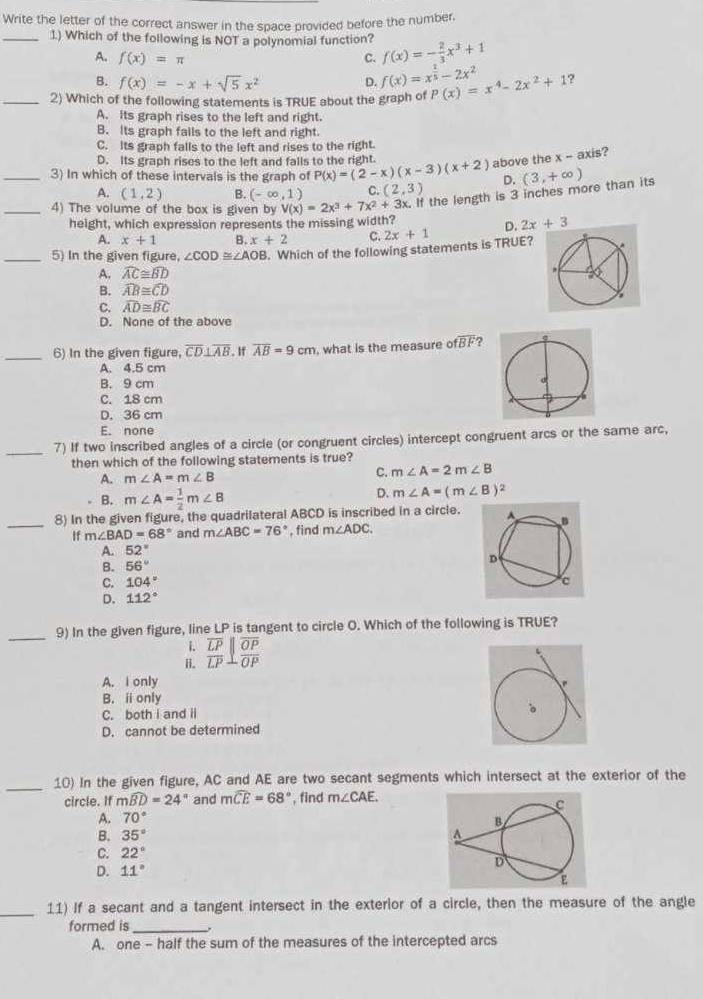 Write the letter of the correct answer in the space provided before the number.
_1) Which of the following is NOT a polynomial function? f(x)=- 2/3 x^3+1
A. f(x)=π c.
B. f(x)=-x+sqrt(5)x^2 D. f(x)=x^(frac 1)5-2x^2
_2) Which of the following statements is TRUE about the graph of P(x)=x^4-2x^2+1 ?
A. its graph rises to the left and right.
B. Its graph fails to the left and right
C. Its graph falls to the left and rises to the right.
D. Its graph rises to the left and falls to the right.
3) In which of these intervals is the graph of P(x)=(2-x)(x-3)(x+2) above the x - axis?
D.
A. (1,2) B. (-∈fty ,1) C. (2,3)
_4) The volume of the box is given by V(x)=2x^3+7x^2+3x x. If the length is 3 inches more than its (3,+∈fty )
height, which expression represents the missing width?
D. 2x+3
A. x+1 B. x+2 C.
_5) In the given figure, ∠ COD≌ ∠ AOB. Which of the following statements is TRUE? 2x+1
A. widehat AC≌ widehat BD
B. widehat AB≌ widehat CD
C. widehat AD≌ widehat BC
D. None of the above
_6) In the given figure, overline CD⊥ overline AB. If overline AB=9cm , what is the measure ofoverline BF ?
A. 4.5 cm
B. 9 cm
C. 18 cm
D. 36 cm
E. none
_7) If two inscribed angles of a circle (or congruent circles) intercept congruent arcs or the same arc,
then which of the following statements is true?
A. m∠ A=m∠ B
C. m∠ A=2m∠ B
B. m∠ A= 1/2 m∠ B
D. m∠ A=(m∠ B)^2
_8) In the given figure, the quadrilateral ABCD is inscribed in a circle.
If m∠ BAD=68° and m∠ ABC=76° , find m∠ ADC.
A. 52°
B. 56°
C. 104°
D. 112°
_9) In the given figure, line LP is tangent to circle O. Which of the following is TRUE?
i.
H. frac overline LPoverline LP⊥ frac overline OPoverline OP
A. I only
B. ⅱonly
C. both i and il
D. cannot be determined
_
10) In the given figure, AC and AE are two secant segments which intersect at the exterior of the
circle. If mwidehat BD=24° and mwidehat CE=68° , find m∠ CAE.
A. 70°
B. 35°
C. 22°
D. 11°
_11) If a secant and a tangent intersect in the exterior of a circle, then the measure of the angle
formed is_ .
A. one - half the sum of the measures of the intercepted arcs