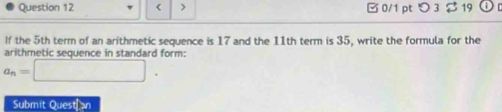 < > □ 0/1 pt つ 3 19 Or 
If the 5th term of an arithmetic sequence is 17 and the 11th term is 35, write the formula for the 
arithmetic sequence in standard form:
a_n=□. 
Submit Quest an