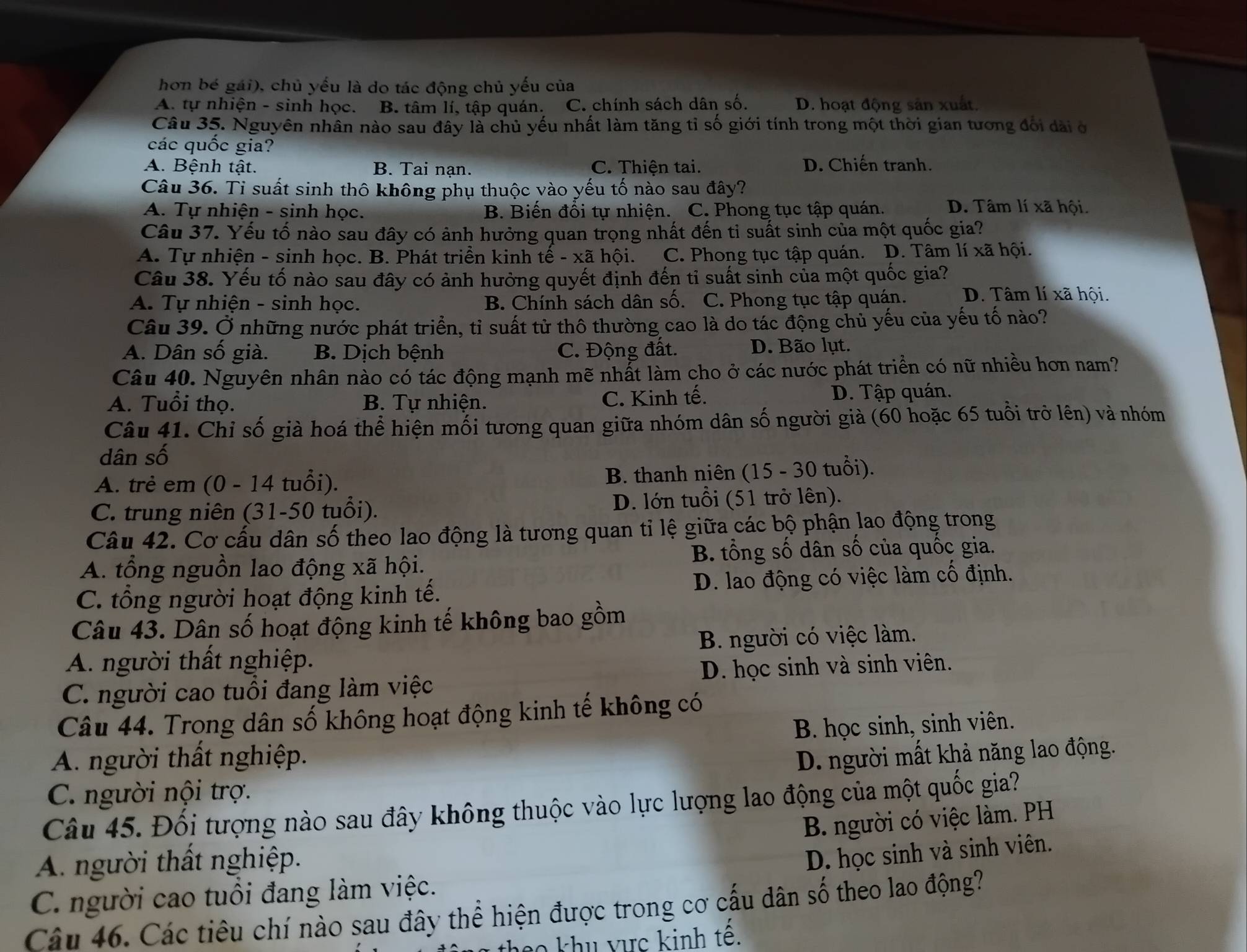 hơn bé gái), chủ yếu là do tác động chủ yếu của
A. tự nhiện - sinh học. B. tâm lí, tập quán. C. chính sách dân số. D. hoạt động sản xuất.
Câu 35. Nguyên nhân nào sau đây là chủ yếu nhất làm tăng tỉ số giới tính trong một thời gian tương đổi dài ở
các quốc gia?
A. Bệnh tật. B. Tai nạn. C. Thiện tai. D. Chiến tranh.
Câu 36. Ti suất sinh thô không phụ thuộc vào yếu tố nào sau đây?
A. Tự nhiện - sinh học. B. Biến đổi tự nhiện. C. Phong tục tập quán. D. Tâm lí xã hội.
Câu 37. Yếu tố nào sau đây có ảnh hưởng quan trọng nhất đến tỉ suất sinh của một quốc gia?
A. Tự nhiện - sinh học. B. Phát triền kinh tế - xã hội. C. Phong tục tập quán. D. Tâm lí xã hội.
Câu 38. Yếu tố nào sau đây có ảnh hưởng quyết định đến tỉ suất sinh của một quốc gia?
A. Tự nhiện - sinh học. B. Chính sách dân số. C. Phong tục tập quán. D. Tâm lí xã hội.
Câu 39. Ở những nước phát triển, tỉ suất tử thô thường cao là do tác động chủ yếu của yếu tố nào?
A. Dân số già. B. Dịch bệnh C. Động đất. D. Bão lụt.
Câu 40. Nguyên nhân nào có tác động mạnh mẽ nhất làm cho ở các nước phát triển có nữ nhiều hơn nam?
A. Tuổi thọ. B. Tự nhiện. C. Kinh tế. D. Tập quán.
Câu 41. Chỉ số già hoá thể hiện mỗi tương quan giữa nhóm dân số người già (60 hoặc 65 tuổi trở lên) và nhóm
dân số
A. trẻ em (0 - 14 tuổi). B. thanh niên (15 - 30 tuổi).
C. trung niên (31-50 tuổi). D. lớn tuổi (51 trở lên).
Câu 42. Cơ cấu dân số theo lao động là tương quan tỉ lệ giữa các bộ phận lao động trong
A. tổng nguồn lao động xã hội. B. tổng số dân số của quốc gia.
C. tổng người hoạt động kinh tế. D. lao động có việc làm cố định.
Câu 43. Dân số hoạt động kinh tế không bao gồm
A. người thất nghiệp. B. người có việc làm.
C. người cao tuổi đang làm việc D. học sinh và sinh viên.
Câu 44. Trong dân số không hoạt động kinh tế không có
A. người thất nghiệp. B. học sinh, sinh viên.
D. người mất khả năng lao động.
C. người nội trợ.
Câu 45. Đối tượng nào sau đây không thuộc vào lực lượng lao động của một quốc gia?
B. người có việc làm. PH
A người thất nghiệp.
D. học sinh và sinh viên.
C. người cao tuổi đang làm việc.
Câu 46. Các tiêu chí nào sau đây thể hiện được trong cơ cấu dân số theo lao động?
co khu vực kinh tê.