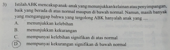 IstilahABK mencakup anak-anak yang menunjukkan kelainan atau penyimpangan,
baik yang berada di atas normal maupun di bawah normal. Namun, masih banyak
yang menganggap bahwa yang tergolong ABK hanyalah anak yang ....
A. menunjukkan kelebihan
B. menunjukkan kekurangan
C. mempunyai kelebihan signifikan di atas normal
D. mempunyai kekurangan signifikan di bawah normal