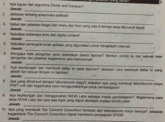 yang benan 
1. Apa tujuan dari algoritma Divide and Conquer? 
Jawab:_ 
2. Jelaskan tentang antarmuka aplikasi! 
_ 
Jawab: 
3. Sebut dan jelaskan fungsi dari menu dan ikon yang ada di lembar kerja Microsoft Word! 
Jawab: 
_ 
4. Sebutkan beberapa jenis dari digifal confent! 
_ 
Jawab: 
_ 
5. Sebutkan perangkat lunak aplikasi yang digunakan untuk menjelajahi interet! 
Jawab: 
6. Mengapa kata pengantar perlu disertakan dalam laporan? Berikan contoh isi dari sebuah kata 
pengantar dan jelaskan bagaimana cara menulisnya! 
_ 
Jawab: 
7. Apa keuntungan dari membuat daftar isi pada laporan? Jelaskan cara membuat daftar isi yang 
efektif dan sesuai dengan isi laporan! 
_ 
Jawab: 
B. Apa yang dimaksud dengan laboratorium maya? Jelaskan apa yang membuat laboratorium maya 
PhET unik dan bagaimana cara menggunakannya untuk pembelajaran! 
_ 
Jawab: 
9. Apa keuntungan dari menggunakan NOVA Labs sebagai media pembelajaran? Bagaimana cara 
kerja NOVA Labs dan apa saja topik yang dapat dipelajari melalui NOVA Labs! 
_ 
Jawab: 
10. Apa yang membuat The Concord Consortium berbeda dari laboratorium maya lainnya? Jelaskan 
bagaimana The Concord Consortium dapal membantu pengajaran STEM! 
Jawab:_