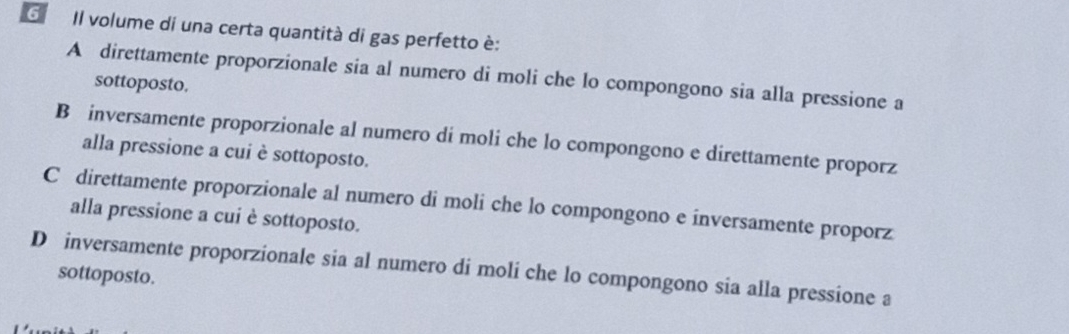 Il volume di una certa quantità di gas perfetto è:
A direttamente proporzionale sia al numero di moli che lo compongono sia alla pressione a
sottoposto.
B inversamente proporzionale al numero di moli che lo compongono e direttamente proporz
alla pressione a cui è sottoposto.
C direttamente proporzionale al numero di moli che lo compongono e inversamente proporz
alla pressione a cui è sottoposto.
D inversamente proporzionale sia al numero di moli che lo compongono sia alla pressione a
sottoposto.