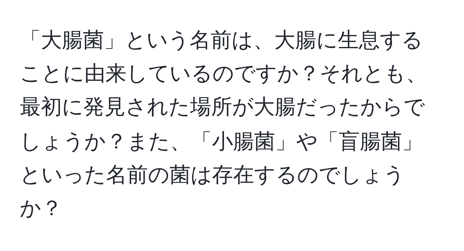 「大腸菌」という名前は、大腸に生息することに由来しているのですか？それとも、最初に発見された場所が大腸だったからでしょうか？また、「小腸菌」や「盲腸菌」といった名前の菌は存在するのでしょうか？