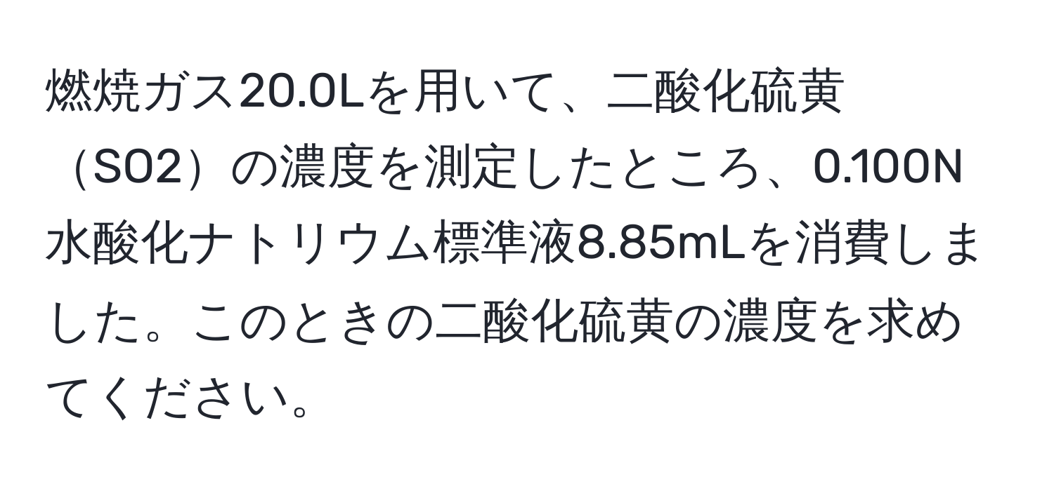 燃焼ガス20.0Lを用いて、二酸化硫黄SO2の濃度を測定したところ、0.100N水酸化ナトリウム標準液8.85mLを消費しました。このときの二酸化硫黄の濃度を求めてください。