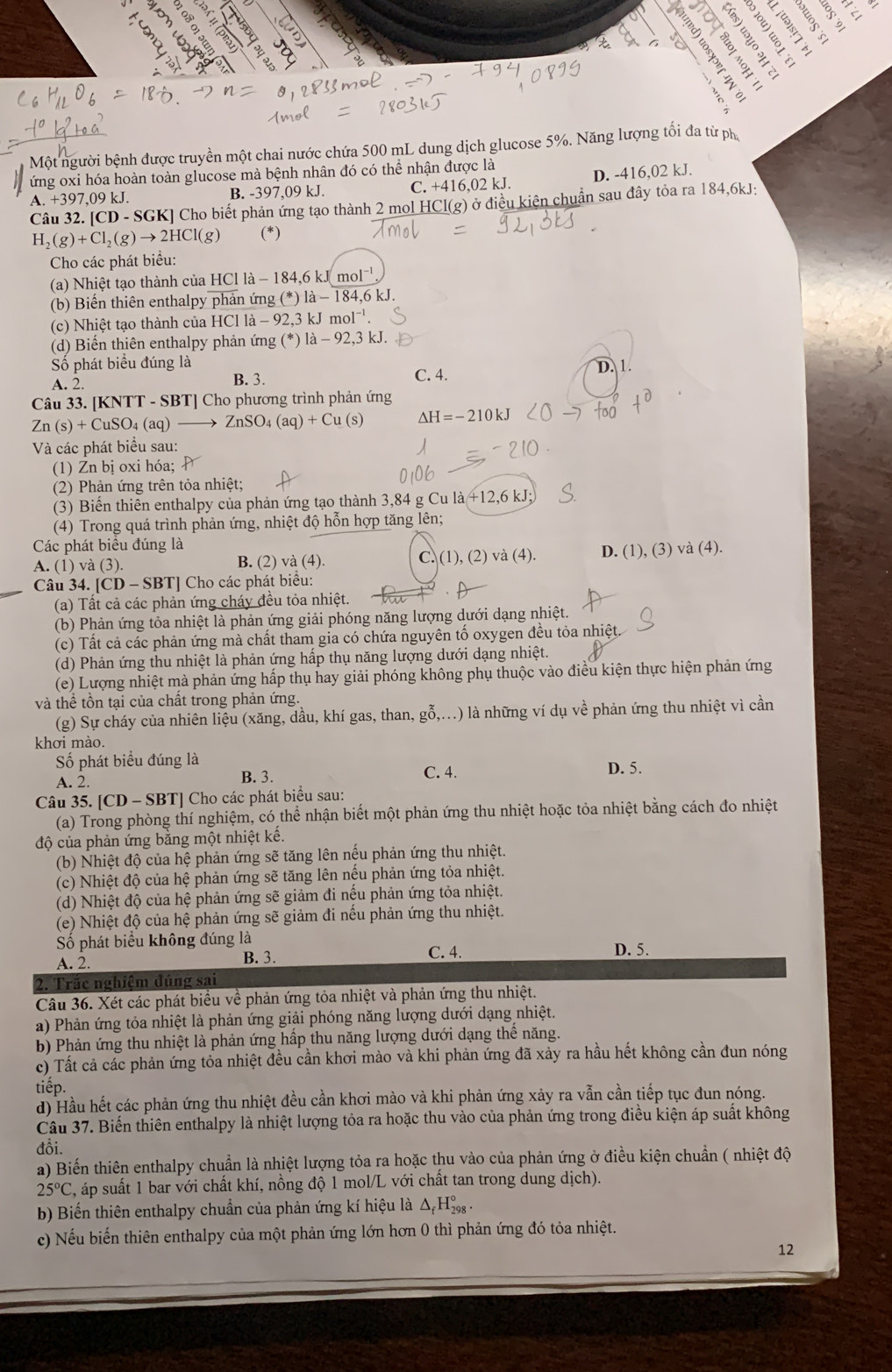 2 5 
a
4
=
2
Một người bệnh được truyền một chai nước chứa 500 mL dung dịch glucose 5%. Năng lượng tối đa từ ph
ứng oxi hóa hoàn toàn glucose mà bệnh nhân đó có thể nhận được là
A.+397,09kJ. B. -397,09 kJ. C. +416,02k. I D. -416,02 kJ.
Câu 32. [ [CD-SGK] [] Cho biết phản ứng tạo thành 2 mol HCl(g) ở điều kiện chuẩn sau đây tỏa ra 184,6kJ:
H_2(g)+Cl_2(g)to 2HCl(g) (*)
Cho các phát biểu:
(a) Nhiệt tạo thành của HCl là - 184,6 kJ mol^(-1)
(b) Biến thiên enthalpy phản ứng (^*)1dot a-184,6kJ.
(c) Nhiệt tạo thành của HCl la-92,3kJmol^(-1)
(d) Biến thiên enthalpy phản ứng  ở (^ast )1dot a-92,3k.]
Số phát biểu đúng là
A. 2. B. 3. C. 4. D. 1.
Câu 33. [KNTT - SBT] Cho phương trình phản ứng
Zn(s)+CuSO_4(aq)to ZnSO_4(aq)+Cu(s) Delta H=-210kJ
Và các phát biểu sau:
(1) Zn bị oxi hóa; 
(2) Phản ứng trên tỏa nhiệt;
(3) Biến thiên enthalpy của phản ứng tạo thành 3,84 g Cu là +12,6 kJ;
(4) Trong quá trình phản ứng, nhiệt độ hỗn hợp tăng lên;
Các phát biểu đúng là
A. (1) và (3). B. (2) và (4). C. (1), (2) và (4). D. (1), (3) và (4).
Câu 34. [CD - SBT] Cho các phát biểu:
(a) Tất cả các phản ứng cháy đều tỏa nhiệt.
(b) Phản ứng tỏa nhiệt là phản ứng giải phóng năng lượng dưới dạng nhiệt.
(c) Tất cả các phản ứng mà chất tham gia có chứa nguyên tố oxygen đều tỏa nhiệt.
(d) Phản ứng thu nhiệt là phản ứng hấp thụ năng lượng dưới dạng nhiệt.
(e) Lượng nhiệt mà phản ứng hấp thụ hay giải phóng không phụ thuộc vào điều kiện thực hiện phản ứng
và thể tồn tại của chất trong phản ứng.
(g) Sự cháy của nhiên liệu (xăng, dầu, khí gas, than, gỗ,...) là những ví dụ về phản ứng thu nhiệt vì cần
khơi mào.
Số phát biểu đúng là
A. 2. B. 3. C. 4. D. 5.
Câu 35. [CD - SBT] Cho các phát biểu sau:
(a) Trong phòng thí nghiệm, có thể nhận biết một phản ứng thu nhiệt hoặc tỏa nhiệt bằng cách đo nhiệt
độ của phản ứng bằng một nhiệt kế.
(b) Nhiệt độ của hệ phản ứng sẽ tăng lên nếu phản ứng thu nhiệt.
(c) Nhiệt độ của hệ phản ứng sẽ tăng lên nều phản ứng tỏa nhiệt.
(d) Nhiệt độ của hệ phản ứng sẽ giảm đi nệu phản ứng tỏa nhiệt.
(e) Nhiệt độ của hệ phản ứng sẽ giảm đi nếu phản ứng thu nhiệt.
Số phát biểu không đúng là
A. 2. B. 3. C. 4. D. 5.
2. Trắc nghiệm đúng sai
Câu 36. Xét các phát biểu về phản ứng tỏa nhiệt và phản ứng thu nhiệt.
a) Phản ứng tỏa nhiệt là phản ứng giải phóng năng lượng dưới dạng nhiệt.
b) Phản ứng thu nhiệt là phản ứng hấp thu năng lượng dưới dạng thể năng.
c) Tất cả các phản ứng toa nhiệt đều cần khơi mảo và khi phản ứng đã xảy ra hầu hết không cần đun nóng
tiếp.
d) Hầu hết các phản ứng thu nhiệt đều cần khơi mào và khi phản ứng xảy ra vẫn cần tiếp tục đun nóng.
Câu 37. Biến thiên enthalpy là nhiệt lượng tỏa ra hoặc thu vào của phản ứng trong điều kiện áp suất không
đồi.
a) Biến thiên enthalpy chuẩn là nhiệt lượng tỏa ra hoặc thu vào của phản ứng ở điều kiện chuẩn ( nhiệt độ
25°C , áp suất 1 bar với chất khí, nồng độ 1 mol/L với chất tan trong dung dịch).
b) Biến thiên enthalpy chuẩn của phản ứng kí hiệu là △ _fH_(298)°.
c) Nếu biến thiên enthalpy của một phản ứng lớn hơn 0 thì phản ứng đó tỏa nhiệt.
12