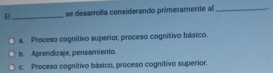 El _se desarrolla considerando primeramente al_
,
a. Proceso cognitivo superior, proceso cognitivo básico.
b. Aprendizaje, pensamiento.
c. Proceso cognitivo básico, proceso cognitivo superior.