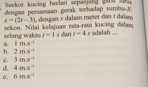 Seekor kucing berlari sepanjang garls lurus
dengan persamaan gerak terhadap sumbu- X :
x=(2t-3) , dengan x dalam meter dan t dalam
sekon. Nilai kelajuan rata-rata kucing dalam
selang waktu t=1 s dan t=4s adalah ....
a. 1m.s^(-1)
b. 2m.s^(-1)
c. 3m.s^(-1)
d. 4m.s^(-1)
e. 6m.s^(-1)