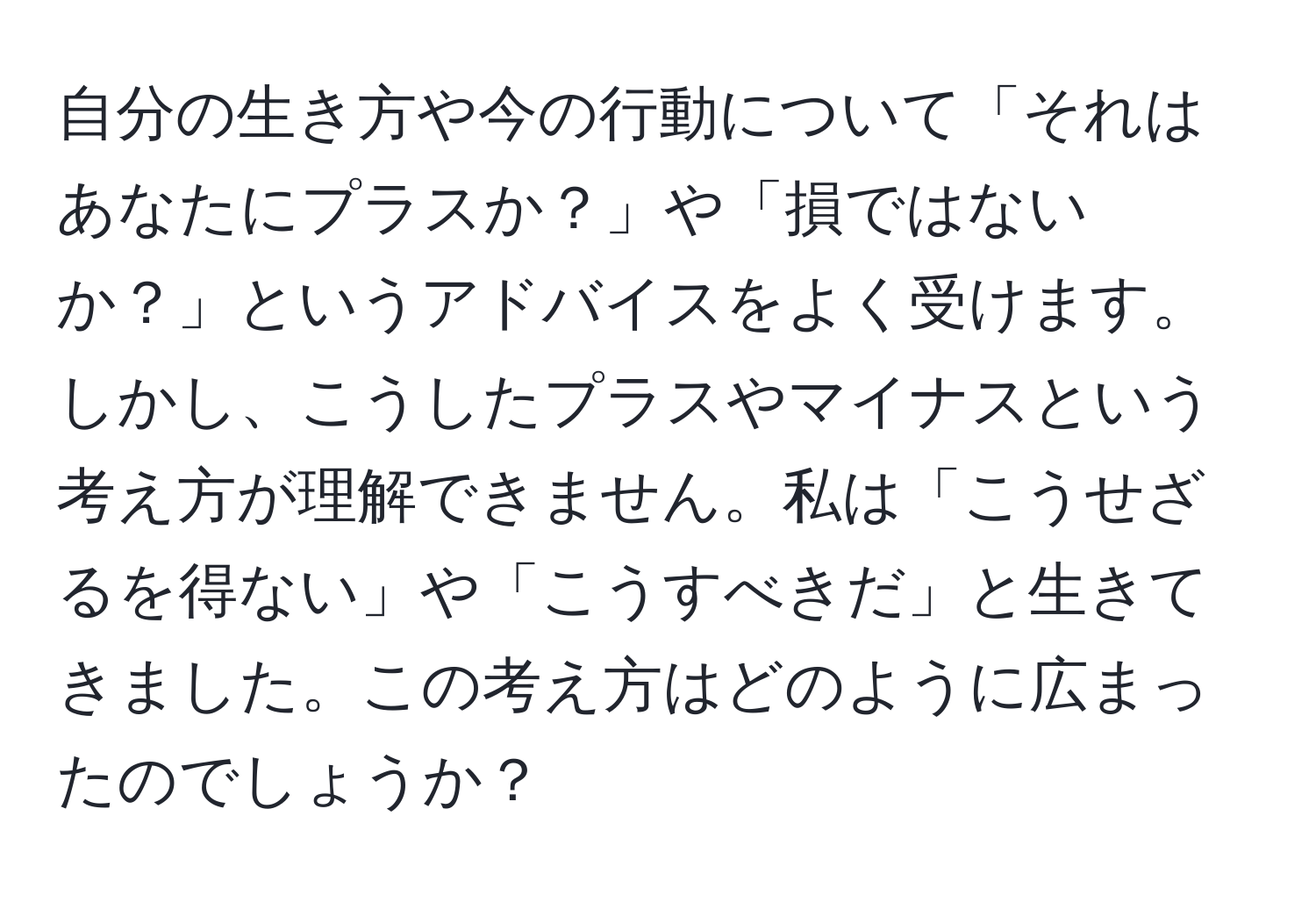 自分の生き方や今の行動について「それはあなたにプラスか？」や「損ではないか？」というアドバイスをよく受けます。しかし、こうしたプラスやマイナスという考え方が理解できません。私は「こうせざるを得ない」や「こうすべきだ」と生きてきました。この考え方はどのように広まったのでしょうか？