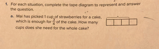 For each situation, complete the tape diagram to represent and answer 
the question. 
a. Mai has picked 1 cup_of strawberries for a cake, 
which is enough for  3/4  of the cake. How many 
cups does she need for the whole cake?