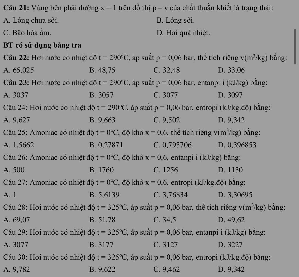 Vùng bên phải đường x=1 trên đồ thị p - v của chất thuần khiết là trạng thái:
A. Lỏng chưa sôi. B. Lỏng sôi.
C. Bão hòa ẩm. D. Hơi quá nhiệt.
BT có sử dụng bảng tra
Câu 22: Hơi nước có nhiệt độ t=290°C , áp suất p=0,06 bar, thể tích riêng v(m^3/kg) bằng:
A. 65,025 B. 48,75 C. 32,48 D. 33,06
Câu 23: Hơi nước có nhiệt độ t=290°C , áp suất p=0,06bar :, entanpi i (kJ/kg) bằng:
A. 3037 B. 3057 C. 3077 D. 3097
Câu 24: Hơi nước có nhiệt độ t=290°C , áp suất p=0,06 bar, entropi (kJ/kg.độ) bằng:
A. 9,627 B. 9,663 C. 9,502 D. 9,342
Câu 25: Amoniac có nhiệt độ t=0°C , độ khô x=0,6 , thể tích riêng v(m^3/kg) bằng:
A. 1,5662 B. 0,27871 C. 0,793706 D. 0,396853
Câu 26: Amoniac có nhiệt độ t=0°C , độ khô x=0,6 , entanpi i (kJ/kg) bằng:
A. 500 B. 1760 C. 1256 D. 1130
Câu 27: Amoniac có nhiệt độ t=0°C , độ khô x=0,6 , entropi (kJ/kg.độ) bằng:
A. 1 B. 5,6139 C. 3,76834 D. 3,30695
Câu 28: Hơi nước có nhiệt độ t=325°C , áp suất p=0,06 bar, thể tích riêng v(m^3/kg) bằng:
A. 69,07 B. 51,78 C. 34,5 D. 49,62
Câu 29: Hơi nước có nhiệt độ t=325°C , áp suất p=0,06 bar, entanpi i (kJ/kg) bằng:
A. 3077 B. 3177 C. 3127 D. 3227
Câu 30: Hơi nước có nhiệt độ t=325°C , áp suất p=0,06 bar, entropi (kJ/kg.độ) bằng:
A. 9,782 B. 9,622 C. 9,462 D. 9,342