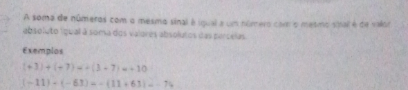 A soma de números com o mesmo sinal é igual a um número com o mesmo sinal é de valor 
absoluto ígual à soma dos valores absolutos das parcelas. 
Exemplos
(+3)+(+7)=+(3+7)=+10
(-11)+(-63)=-(11+63)=-74