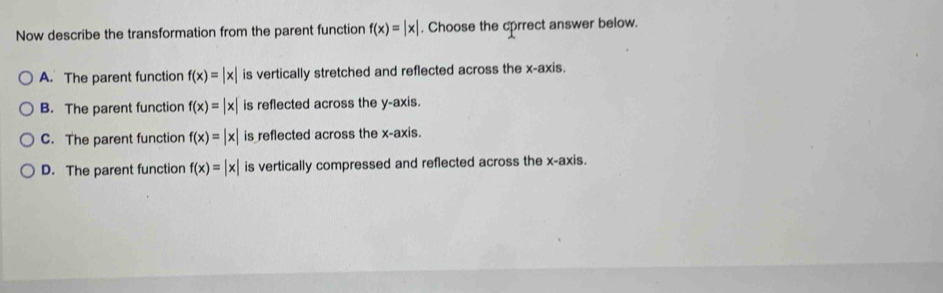 Now describe the transformation from the parent function f(x)=beginvmatrix xendvmatrix. Choose the cprrect answer below.
A. The parent function f(x)=|x| is vertically stretched and reflected across the x-axis.
B. The parent function f(x)=|x| is reflected across the y-axis.
C. The parent function f(x)=|x| is reflected across the x-axis.
D. The parent function f(x)=beginvmatrix xendvmatrix is vertically compressed and reflected across the x-axis.