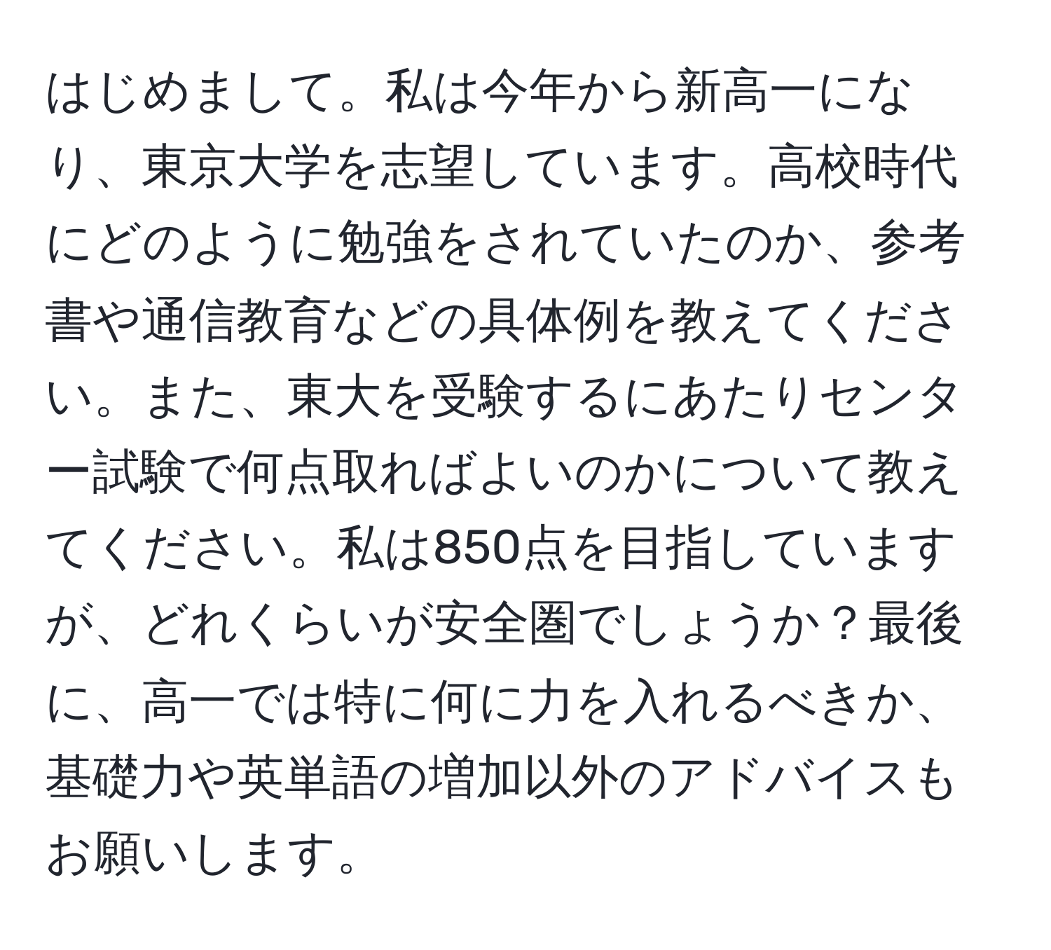 はじめまして。私は今年から新高一になり、東京大学を志望しています。高校時代にどのように勉強をされていたのか、参考書や通信教育などの具体例を教えてください。また、東大を受験するにあたりセンター試験で何点取ればよいのかについて教えてください。私は850点を目指していますが、どれくらいが安全圏でしょうか？最後に、高一では特に何に力を入れるべきか、基礎力や英単語の増加以外のアドバイスもお願いします。