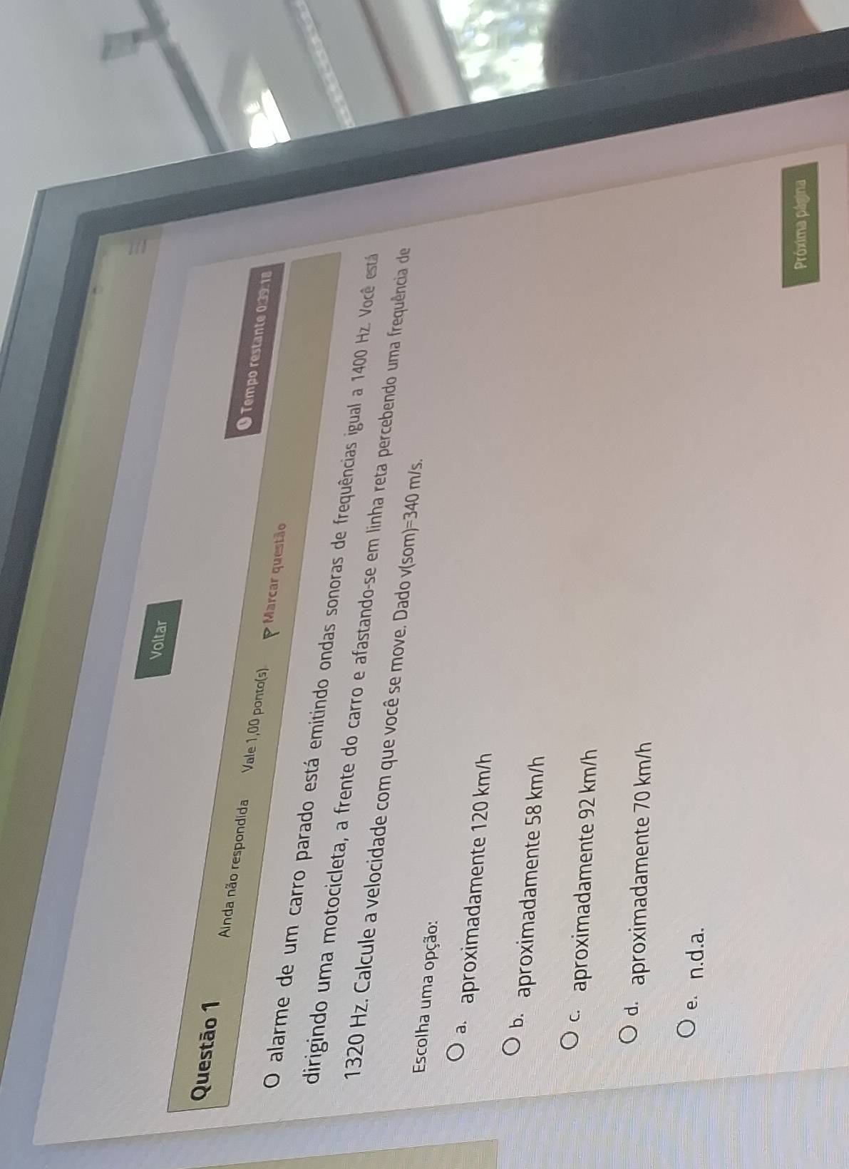 Voltar
Questão 1 Ainda não respondida Vale 1,00 ponto(s) Marcar questão
● Tempo restante 0:39: 18
O alarme de um carro parado está emitindo ondas sonoras de frequências igual a 1400 Hz. Você está
dirigindo uma motocicleta, a frente do carro e afastando-se em linha reta percebendo uma frequência de
1320 Hz. Calcule a velocidade com que você se move. Dado v(som)=340 m/s.
Escolha uma opção:
a aproximadamente 120 km/h
b.aproximadamente 58 km/h
c aproximadamente 92 km/h
d aproximadamente 70 km/h
e. n.d.a.
Próxima página