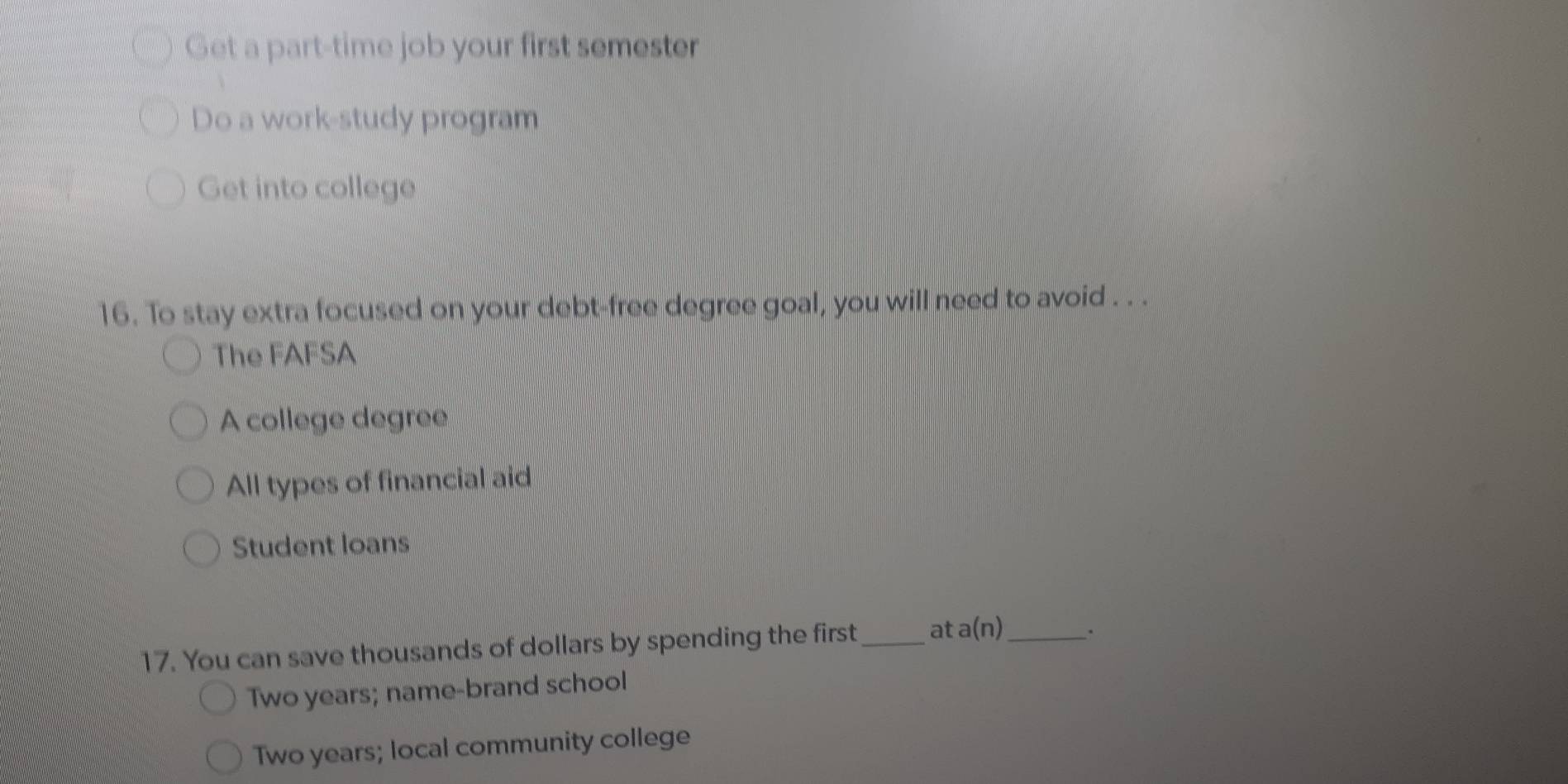 Get a part-time job your first semester
Do a work-study program
Get into college
16. To stay extra focused on your debt-free degree goal, you will need to avoid . . .
The FAFSA
A college degree
All types of financial aid
Student loans
17. You can save thousands of dollars by spending the first _at a(n) _.
Two years; name-brand school
Two years; local community college