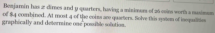 Benjamin has x dimes and y quarters, having a minimum of 26 coins worth a maximum 
of $4 combined. At most 4 of the coins are quarters. Solve this system of inequalities 
graphically and determine one possible solution.