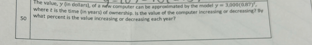 The value, y (in dollars), of a new computer can be approximated by the model y=3,000(0.87)^t, 
where t is the time (in years) of ownership. Is the value of the computer increasing or decreasing? By
50 what percent is the value increasing or decreasing each year?