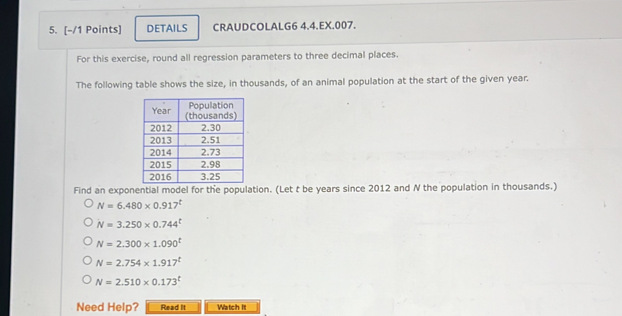 DETAILS CRAUDCOLALG6 4.4.EX.007. 
For this exercise, round all regression parameters to three decimal places. 
The following table shows the size, in thousands, of an animal population at the start of the given year. 
Find an exponential model for the population. (Let t be years since 2012 and N the population in thousands.)
N=6.480* 0.917^t
N=3.250* 0.744^t
N=2.300* 1.090^t
N=2.754* 1.917^t
N=2.510* 0.173^t
Need Help? Read It Watch It