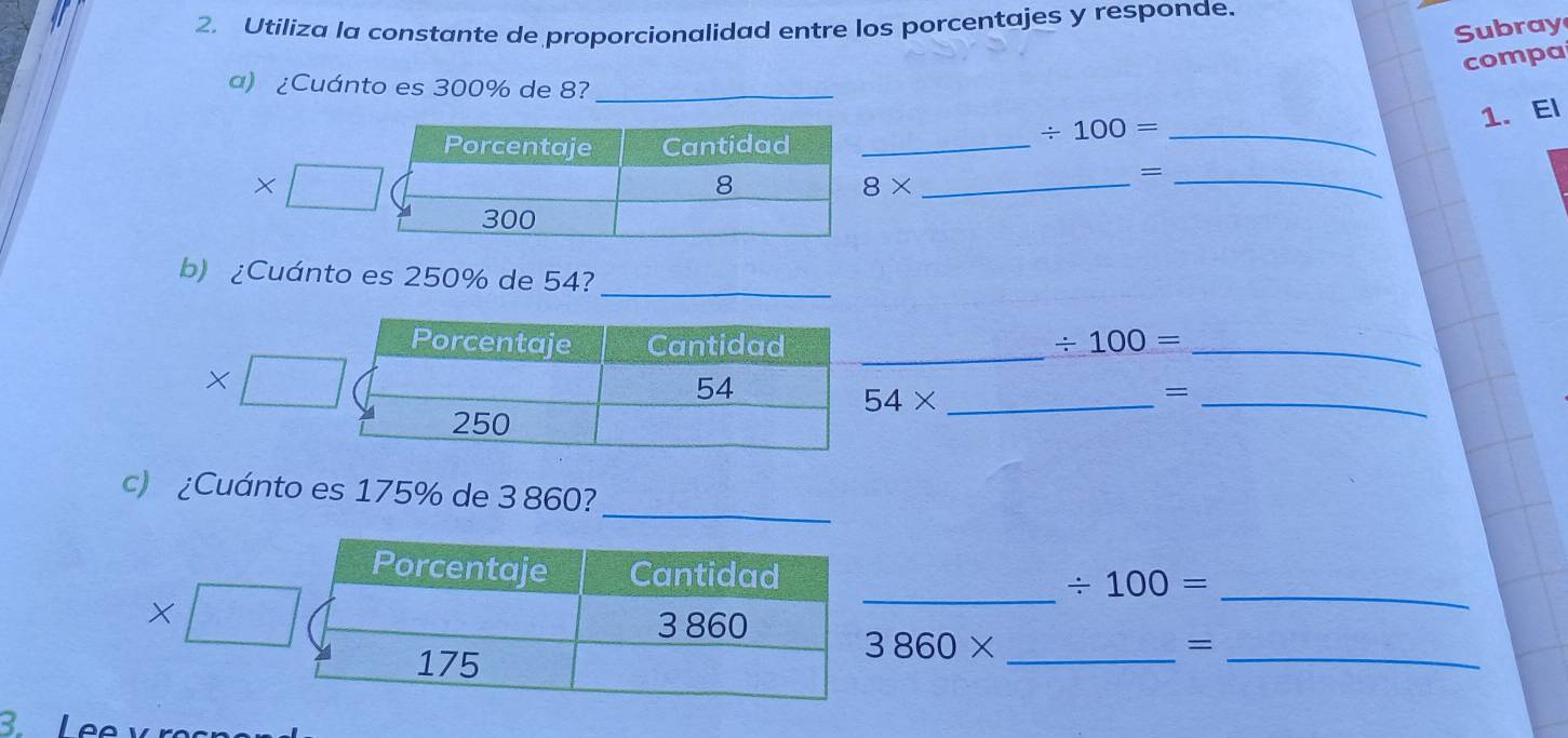 Utiliza la constante de proporcionalidad entre los porcentajes y responde. 
Subray 
compa 
a) ¿Cuánto es 300% de 8?_ 
_
/ 100=
8* ___1. El 
= 
b) ¿Cuánto es 250% de 54?_ 
_
/ 100= _
54*
_= 
_ 
c) ¿Cuánto es 175% de 3 860? 
_ / 100= _ 
t 3860* _=_ 
3.