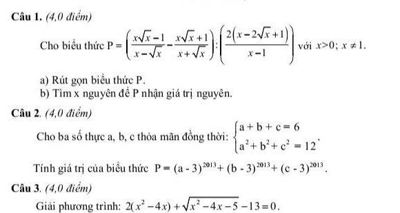 (4,0 điểm) 
Cho biểu thức P=( (xsqrt(x)-1)/x-sqrt(x) - (xsqrt(x)+1)/x+sqrt(x) ):( (2(x-2sqrt(x)+1))/x-1 ) với x>0; x!= 1. 
a) Rút gọn biểu thức P. 
b) Tìm x nguyên đề P nhận giá trị nguyên. 
Câu 2. (4,0 điểm) 
Cho ba số thực a, b, c thỏa mãn đồng thời: beginarrayl a+b+c=6 a^2+b^2+c^2=12endarray.. 
Tính giá trị của biểu thức P=(a-3)^2013+(b-3)^2013+(c-3)^2013. 
Câu 3. (4,0 điểm) 
Giải phương trình: 2(x^2-4x)+sqrt(x^2-4x-5)-13=0.