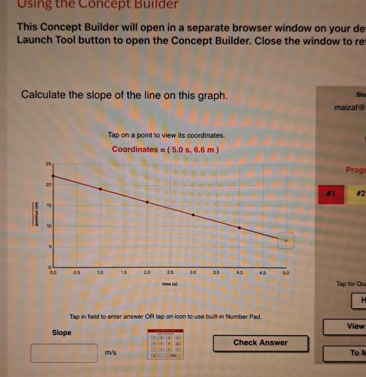 Using the Concept Builder 
This Concept Builder will open in a separate browser window on your de 
Launch Tool button to open the Concept Builder. Close the window to re 
Calculate the slope of the line on this graph. Stu 
maizaf@ 
Tap on a point to view its coordinates. 
Coordinates =(5.0s,6.6m)
Progr 
#1 #2 
time (s) Tập for Que 
H 
Tap in field to enter answer OR tap on icon to use built-in Number Pad. 
Slope View 
. + 
4 、 4 Check Answer 
m/s + . To N