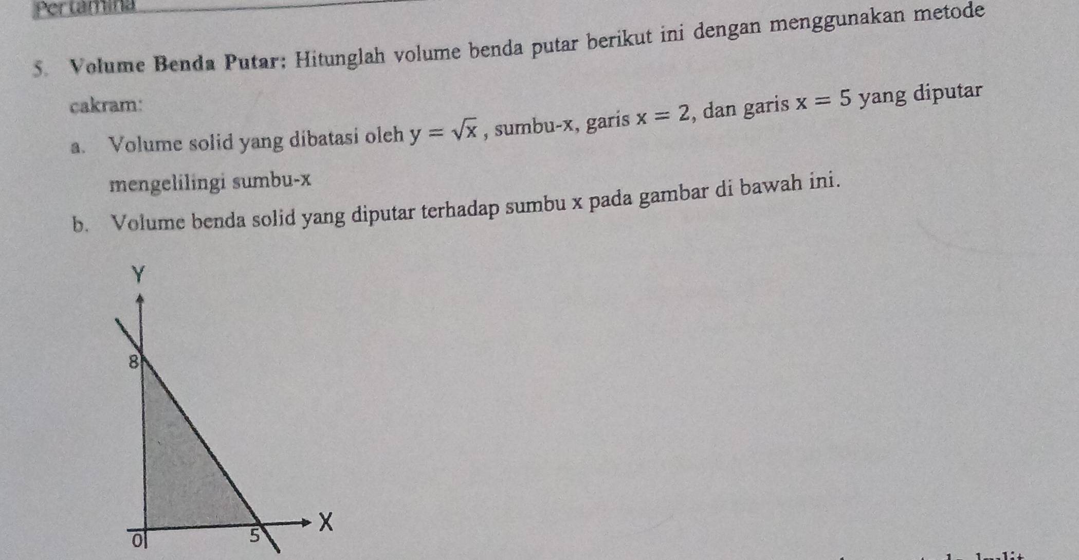 Pertamina 
5. Volume Benda Putar; Hitunglah volume benda putar berikut ini dengan menggunakan metode 
cakram: x=5 yang diputar 
a. Volume solid yang dibatasi olch y=sqrt(x) , sumbu- x, garis x=2 , dan garis 
mengelilingi sumbu- x
b. Volume benda solid yang diputar terhadap sumbu x pada gambar di bawah ini.